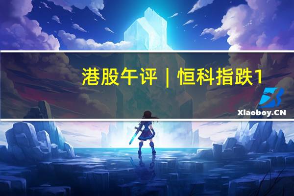 港股午评︱恒科指跌1.71% 科网股普跌 百度跌超4% 内房股下行 中国恒大跌超8%