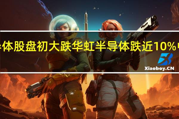 港股半导体股盘初大跌华虹半导体跌近10%中芯国际跌近4.5%晶门半导体、上海复旦等跟跌