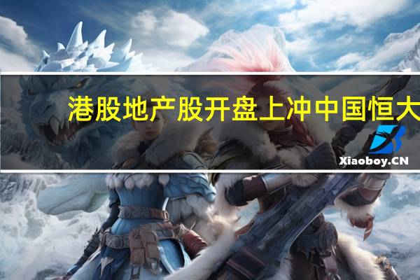 港股地产股开盘上冲中国恒大(03333.HK)涨超6%融创中国(01918.HK)涨近5%碧桂园(02007.HK)涨近1.5%