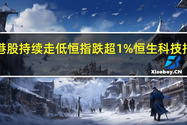 港股持续走低恒指跌超1%恒生科技指数跌1.21%