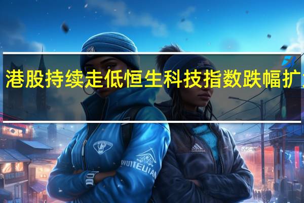 港股持续走低恒生科技指数跌幅扩大至1.6%恒指跌0.9%