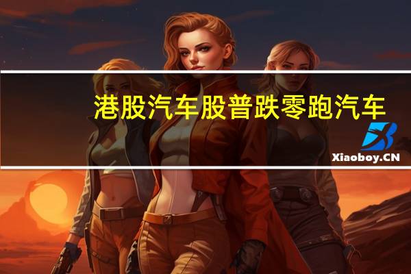 港股汽车股普跌零跑汽车(09863.HK)跌超8%小鹏汽车(09868.HK)跌超3%广汽集团(02238.HK)、比亚迪股份(01211.HK)跌超2%