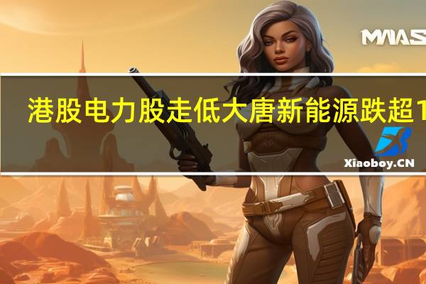 港股电力股走低 大唐新能源跌超16%