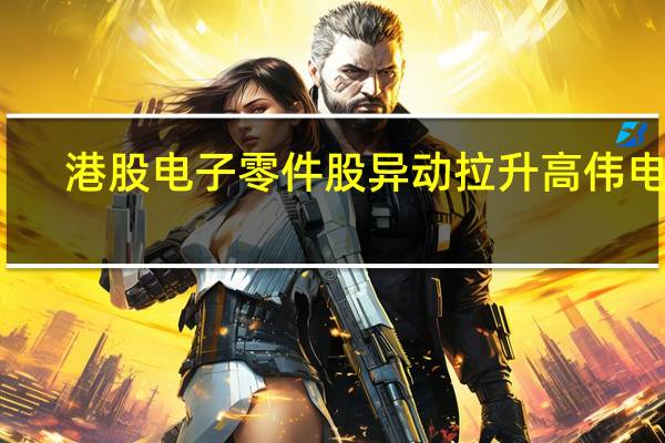 港股电子零件股异动拉升高伟电子(01415.HK)涨超7%舜宇光学科技(02382.HK)涨超6%丘钛科技(01478.HK)涨超3%瑞声科技(02018.HK)等跟涨