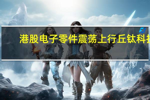 港股电子零件震荡上行丘钛科技(01478.HK)涨近7%舜宇光学科技(02382.HK)涨1.5%瑞声科技(02018.HK)涨1%通达集团(00698.HK)等跟涨