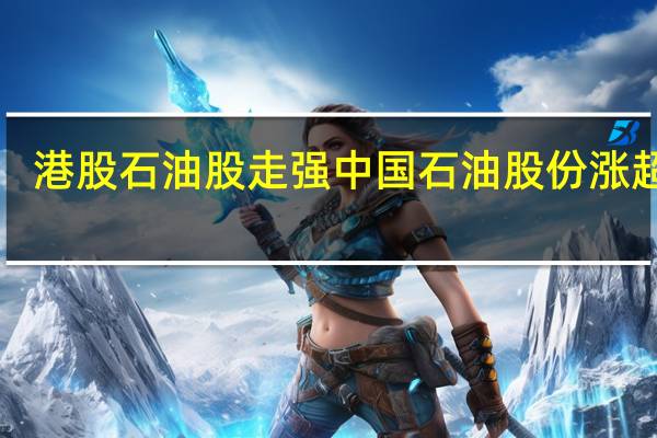港股石油股走强 中国石油股份涨超6%