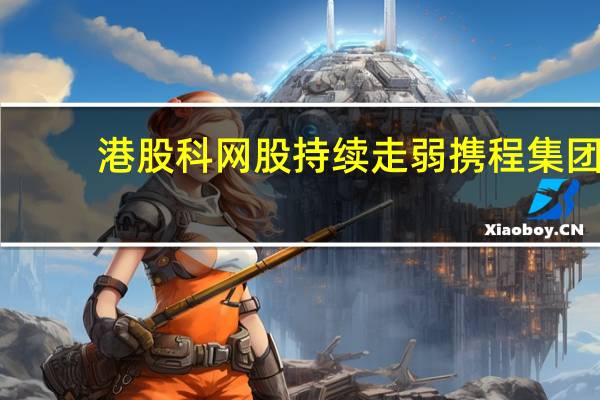 港股科网股持续走弱携程集团-S跌7%东方甄选跌6%商汤、小米集团跌超5%