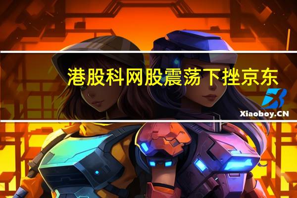港股科网股震荡下挫京东(09618.HK)跌超10%美团(03690.HK)跌3.1%阿里巴巴(09988.HK)、汽车之家(02518.HK)均跌2.5%