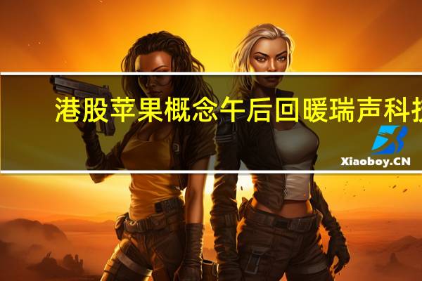 港股苹果概念午后回暖瑞声科技(02018.HK)转涨比亚迪电子(00285.HK)涨近1%高伟电子(01415.HK)跌幅收窄至3%