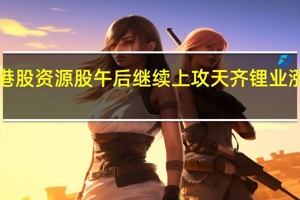 港股资源股午后继续上攻天齐锂业涨超7%