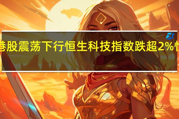 港股震荡下行恒生科技指数跌超2%恒指跌1.25%科网股持续低迷