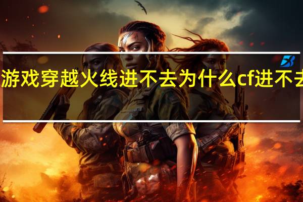 游戏穿越火线进不去 为什么cf进不去游戏