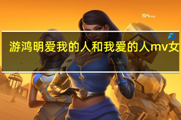 游鸿明爱我的人和我爱的人mv女主角（爱我的人和我爱的人 游鸿明演唱歌曲）