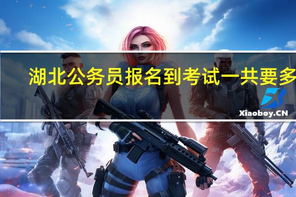 湖北公务员报名到考试一共要多久