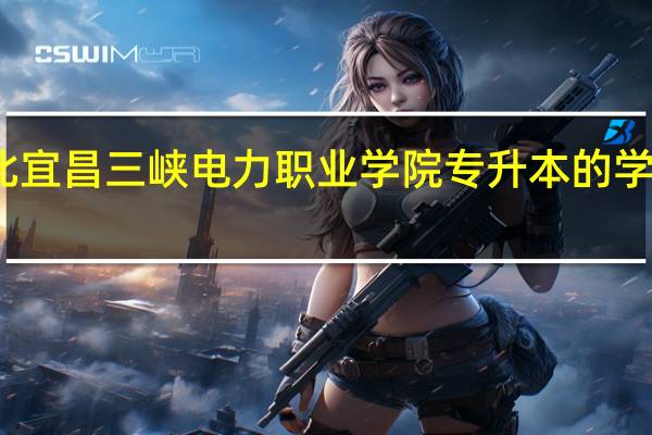 湖北宜昌三峡电力职业学院专升本的学校有哪些