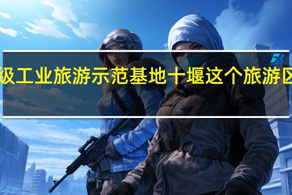 湖北新增3个国家级工业旅游示范基地十堰这个旅游区上榜！ 到底什么情况嘞