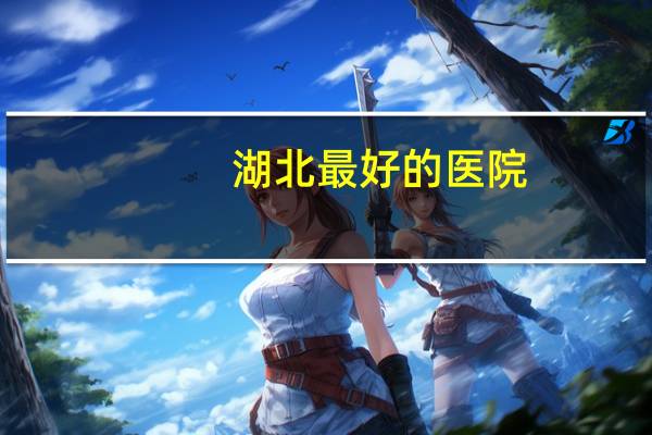 湖北最好的医院(武汉最好的医院是哪家)
