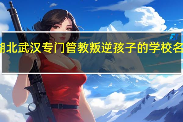 湖北武汉专门管教叛逆孩子的学校名单一览-top5榜单推荐