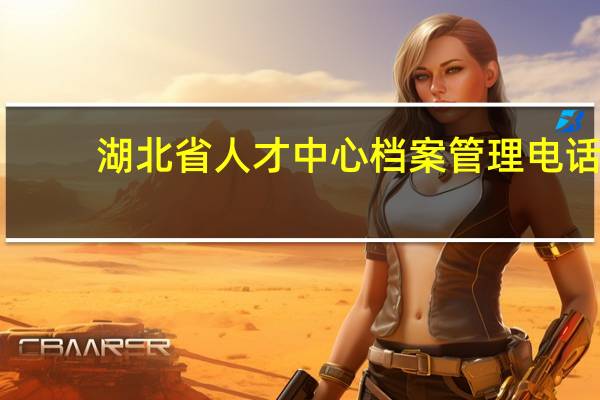 湖北省人才中心档案管理电话（湖北省人才中心档案托管电话）