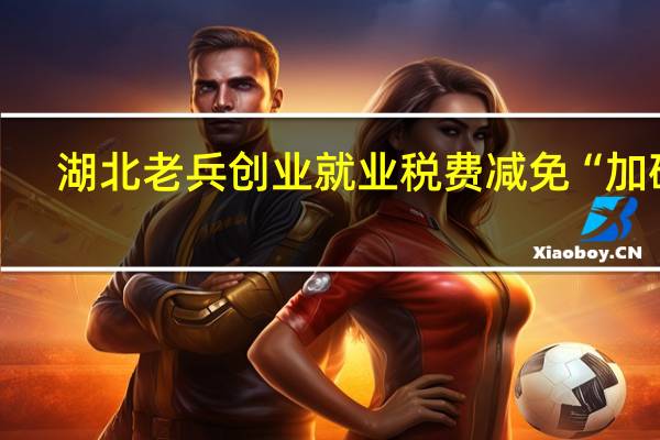 湖北老兵创业就业税费减免“加码”