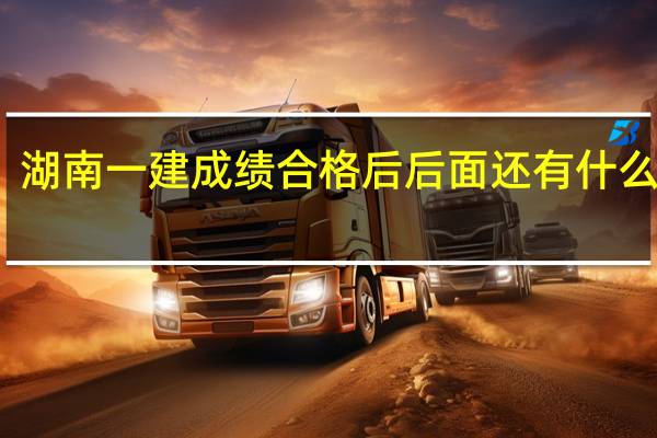 湖南一建成绩合格后后面还有什么流程