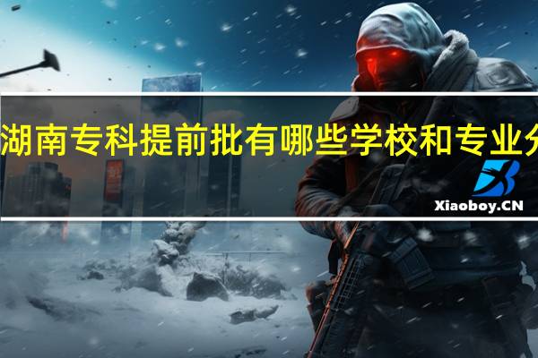 湖南专科提前批有哪些学校和专业分数线