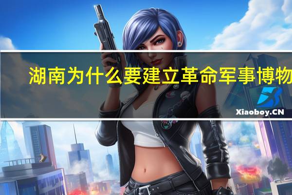 湖南为什么要建立革命军事博物馆