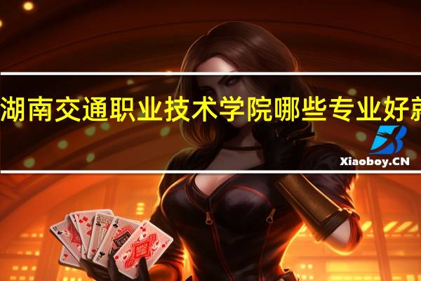 湖南交通职业技术学院哪些专业好就业啊