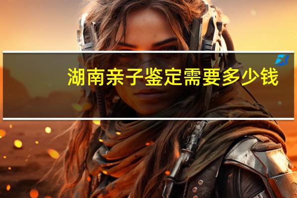 湖南亲子鉴定需要多少钱？长沙哪里可以做亲子鉴定保密的