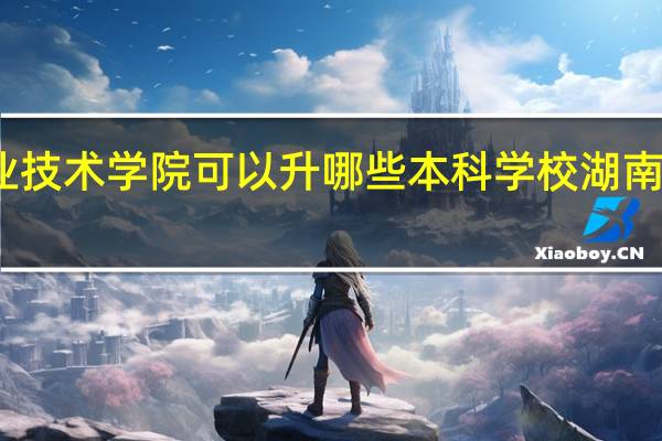 湖南化工职业技术学院可以升哪些本科学校 湖南化工职业技术学院