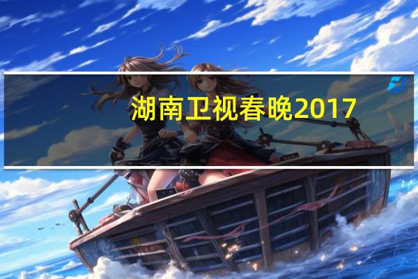 湖南卫视春晚2017（关于湖南卫视春晚2017的介绍）
