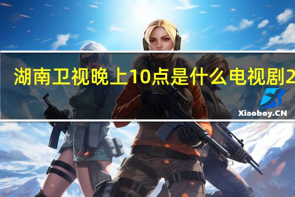湖南卫视晚上10点是什么电视剧2020（湖南卫视晚上10点电视剧）
