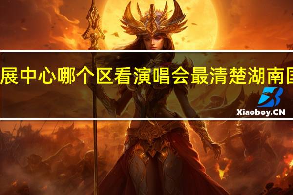 湖南国际会展中心哪个区看演唱会最清楚 湖南国际会展中心地址