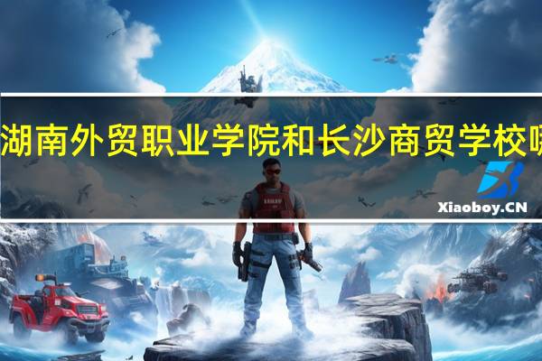 湖南外贸职业学院和长沙商贸学校哪个好