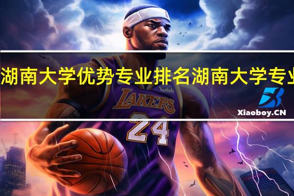 湖南大学优势专业排名湖南大学专业排名