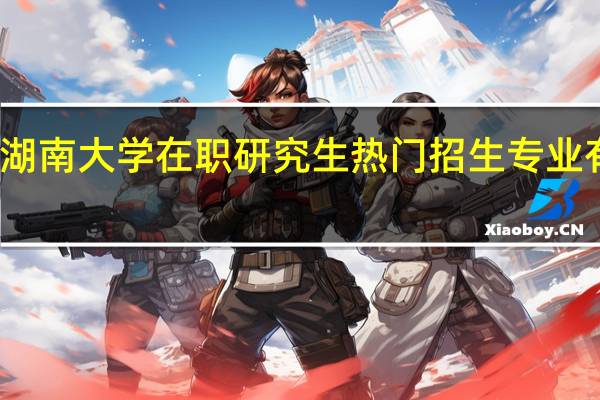 湖南大学在职研究生热门招生专业有哪些