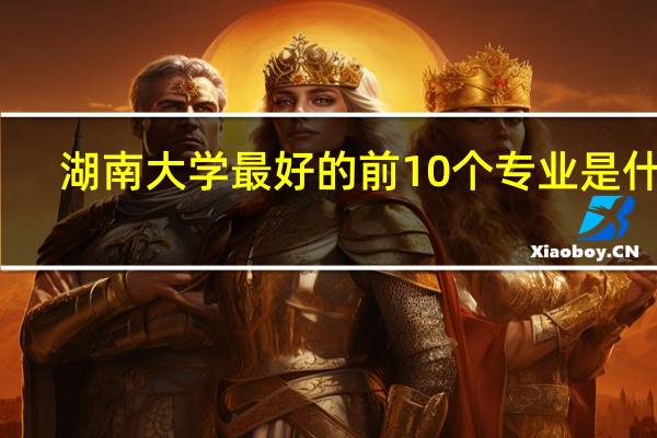 湖南大学最好的前10个专业是什么