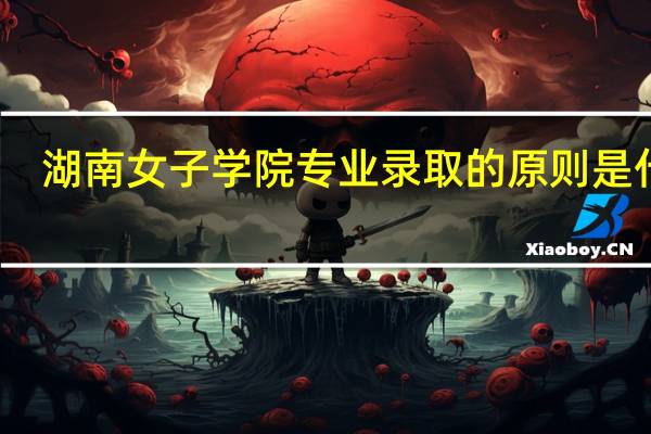 湖南女子学院专业录取的原则是什么