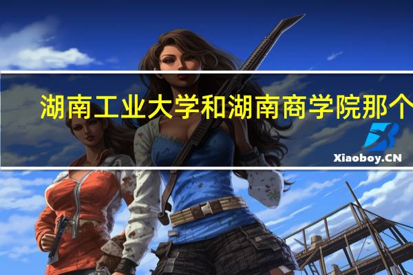 湖南工业大学和湖南商学院那个好