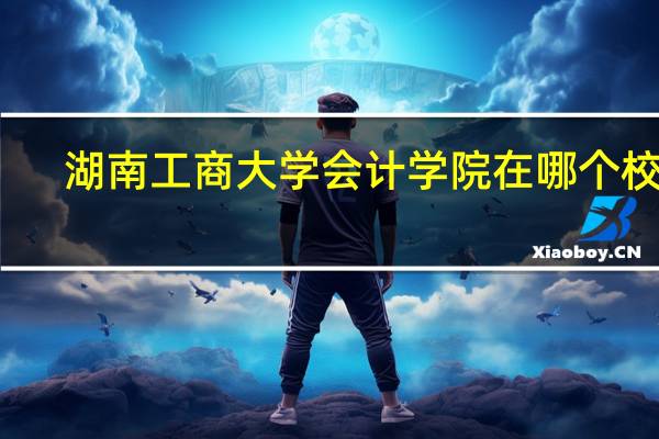 湖南工商大学会计学院在哪个校区