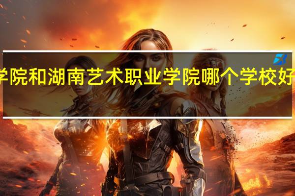 湖南工艺美术职业学院和湖南艺术职业学院哪个学校好些 湖南工艺美术职业学院