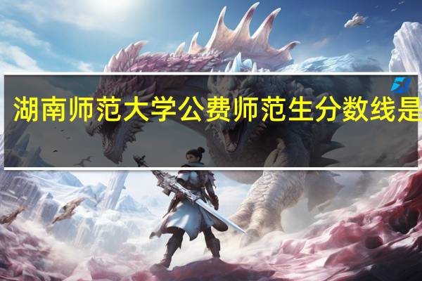 湖南师范大学公费师范生分数线是多少