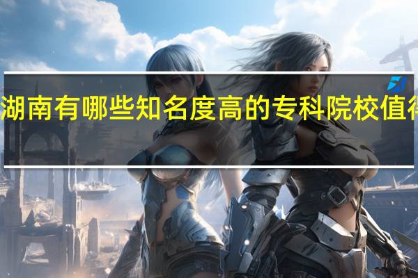 湖南有哪些知名度高的专科院校值得推荐