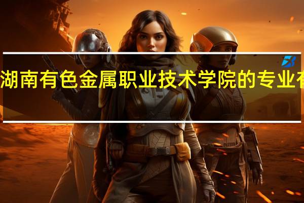 湖南有色金属职业技术学院的专业有哪些