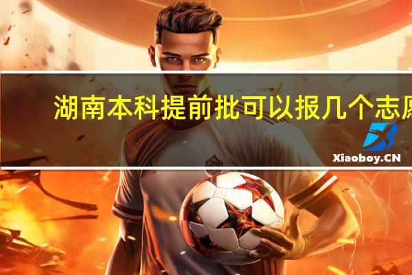 湖南本科提前批可以报几个志愿
