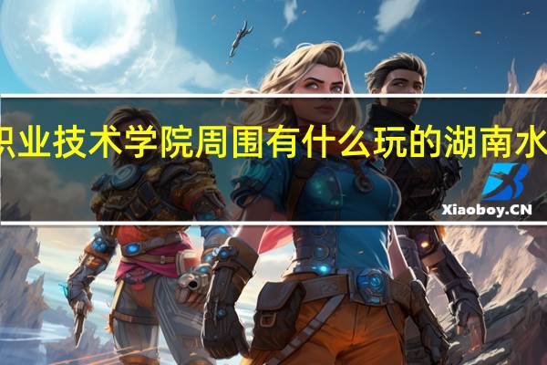 湖南水利水电职业技术学院周围有什么玩的 湖南水利水电职业技术学院