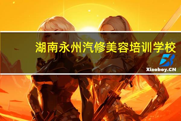 湖南永州汽修美容培训学校，技校有哪些好专业