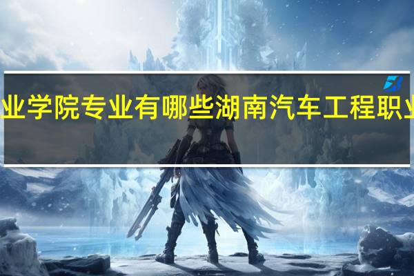 湖南汽车工程职业学院专业有哪些 湖南汽车工程职业技术学院有哪些专业