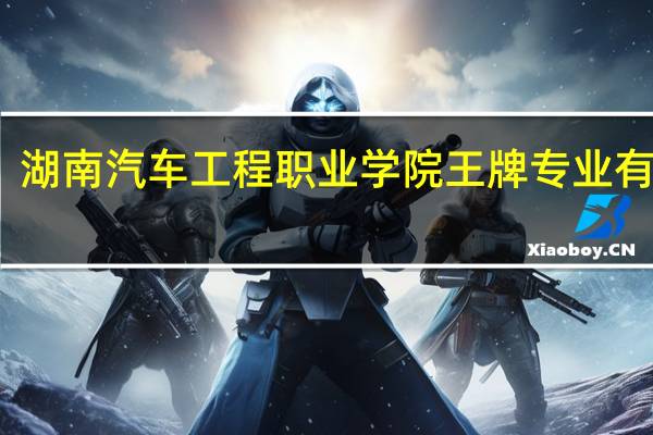 湖南汽车工程职业学院王牌专业有哪些
