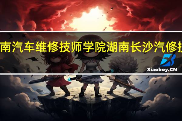 湖南汽车维修技师学院湖南长沙汽修技师学院